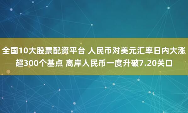 全国10大股票配资平台 人民币对美元汇率日内大涨超300个基点 离岸人民币一度升破7.20关口