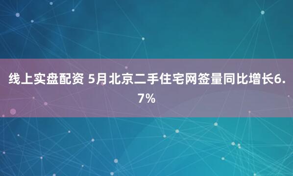 线上实盘配资 5月北京二手住宅网签量同比增长6.7%