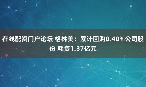 在线配资门户论坛 格林美：累计回购0.40%公司股份 耗资1.37亿元