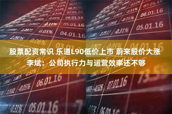 股票配资常识 乐道L90低价上市 蔚来股价大涨 李斌:公司执行力与运营效率还不够