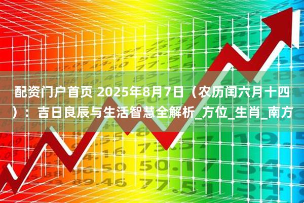 配资门户首页 2025年8月7日（农历闰六月十四）：吉日良辰与生活智慧全解析_方位_生肖_南方