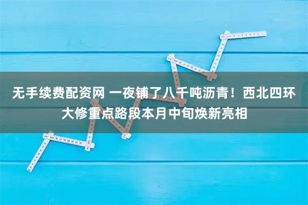 无手续费配资网 一夜铺了八千吨沥青！西北四环大修重点路段本月中旬焕新亮相