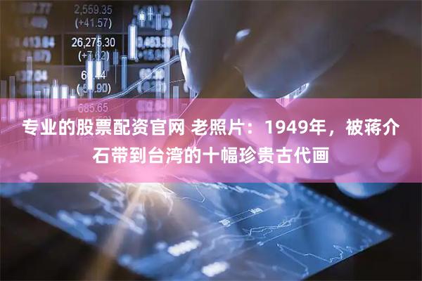专业的股票配资官网 老照片：1949年，被蒋介石带到台湾的十幅珍贵古代画