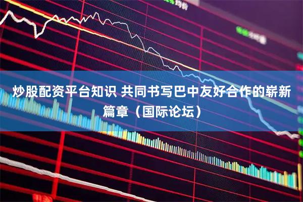 炒股配资平台知识 共同书写巴中友好合作的崭新篇章（国际论坛）