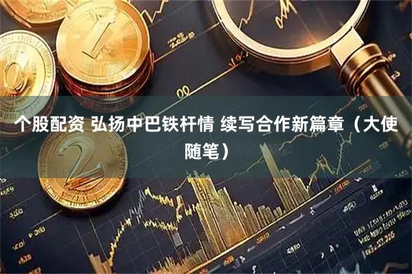 个股配资 弘扬中巴铁杆情 续写合作新篇章（大使随笔）