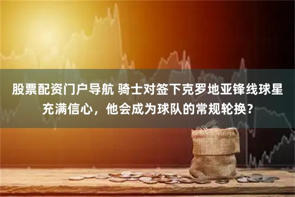 股票配资门户导航 骑士对签下克罗地亚锋线球星充满信心，他会成为球队的常规轮换？