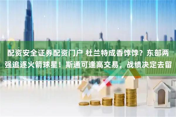 配资安全证券配资门户 杜兰特成香饽饽?东部两强追逐火箭球星!斯通可逢高交易,战绩决定去留